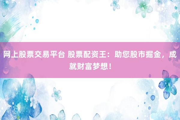网上股票交易平台 股票配资王：助您股市掘金，成就财富梦想！