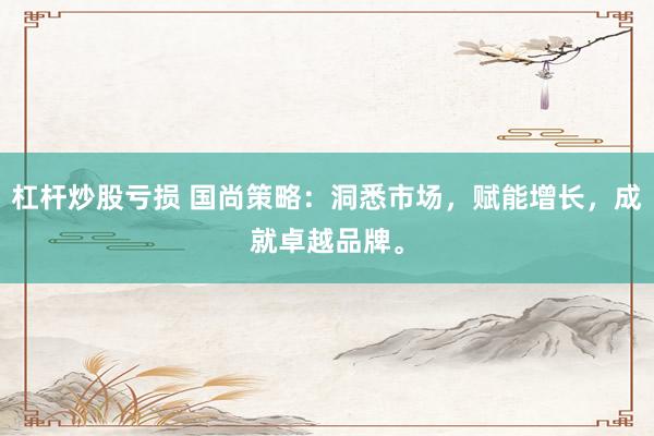 杠杆炒股亏损 国尚策略：洞悉市场，赋能增长，成就卓越品牌。