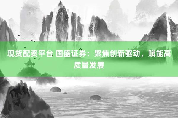 现货配资平台 国盛证券：聚焦创新驱动，赋能高质量发展