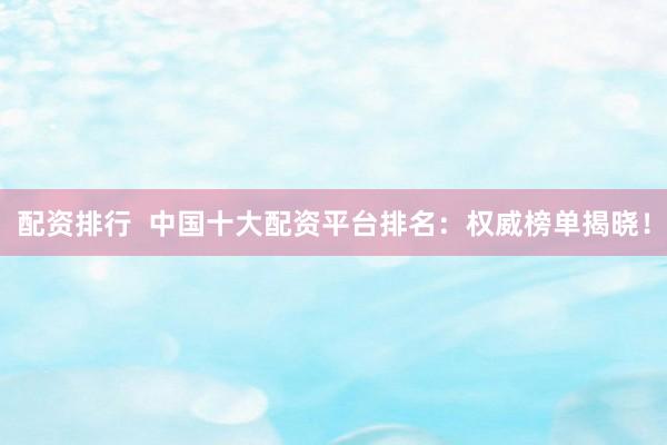 配资排行  中国十大配资平台排名：权威榜单揭晓！