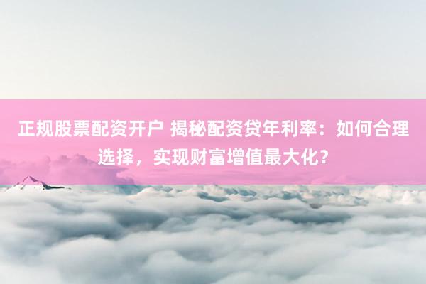 正规股票配资开户 揭秘配资贷年利率：如何合理选择，实现财富增值最大化？
