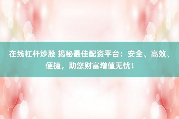 在线杠杆炒股 揭秘最佳配资平台：安全、高效、便捷，助您财富增值无忧！