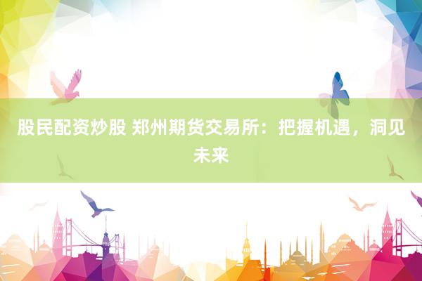 股民配资炒股 郑州期货交易所：把握机遇，洞见未来