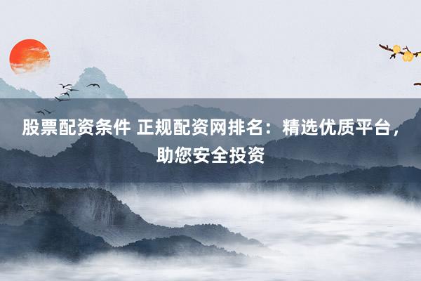 股票配资条件 正规配资网排名：精选优质平台，助您安全投资