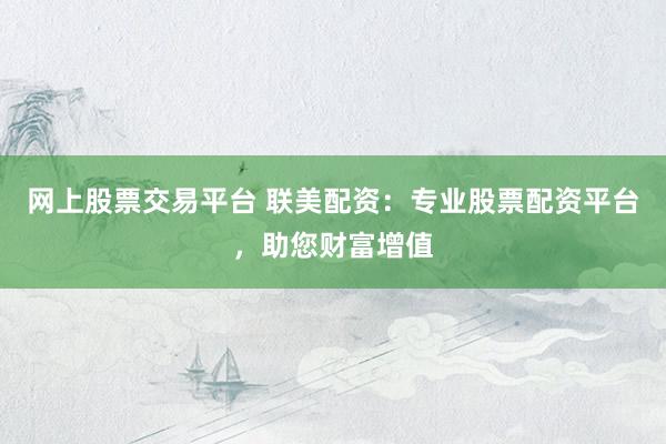 网上股票交易平台 联美配资：专业股票配资平台，助您财富增值