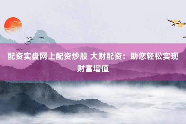 配资实盘网上配资炒股 大财配资：助您轻松实现财富增值