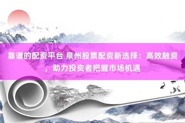 靠谱的配资平台 泉州股票配资新选择：高效融资，助力投资者把握市场机遇