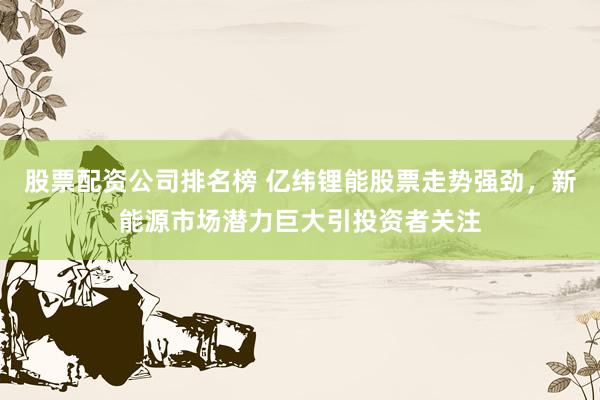 股票配资公司排名榜 亿纬锂能股票走势强劲，新能源市场潜力巨大引投资者关注