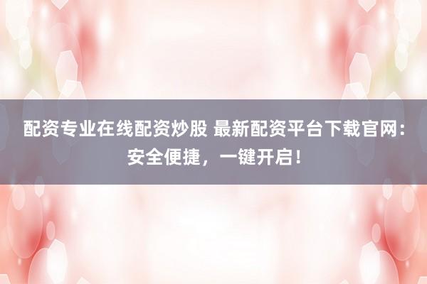 配资专业在线配资炒股 最新配资平台下载官网：安全便捷，一键开启！
