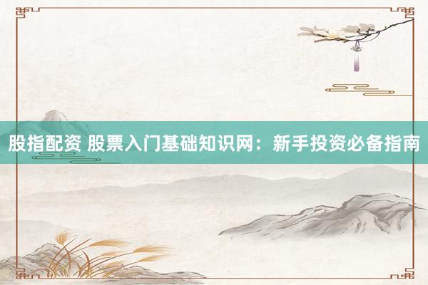 股指配资 股票入门基础知识网：新手投资必备指南