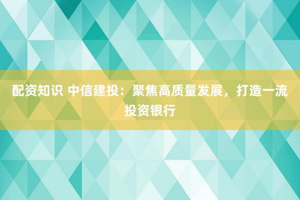配资知识 中信建投：聚焦高质量发展，打造一流投资银行