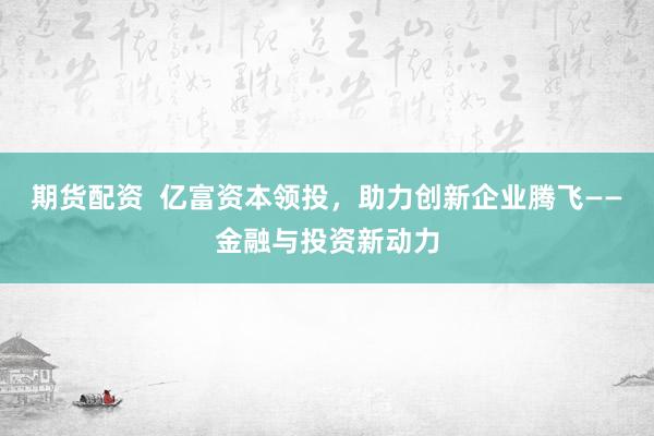 期货配资  亿富资本领投，助力创新企业腾飞——金融与投资新动力