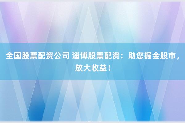 全国股票配资公司 淄博股票配资：助您掘金股市，放大收益！