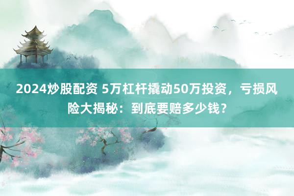 2024炒股配资 5万杠杆撬动50万投资，亏损风险大揭秘：到底要赔多少钱？