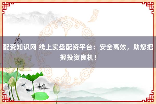 配资知识网 线上实盘配资平台：安全高效，助您把握投资良机！