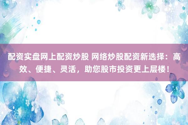 配资实盘网上配资炒股 网络炒股配资新选择：高效、便捷、灵活，助您股市投资更上层楼！