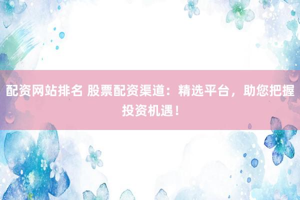 配资网站排名 股票配资渠道：精选平台，助您把握投资机遇！