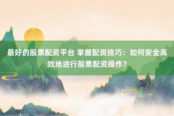最好的股票配资平台 掌握配资技巧：如何安全高效地进行股票配资操作？