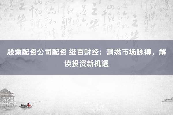 股票配资公司配资 维百财经：洞悉市场脉搏，解读投资新机遇