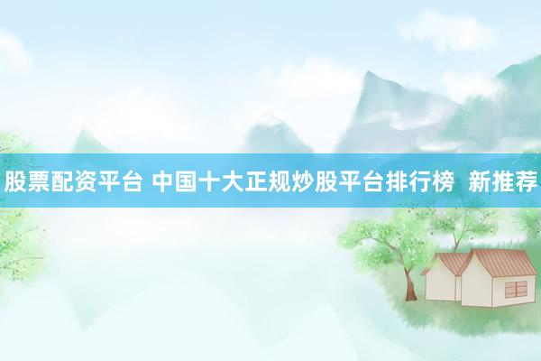 股票配资平台 中国十大正规炒股平台排行榜  新推荐