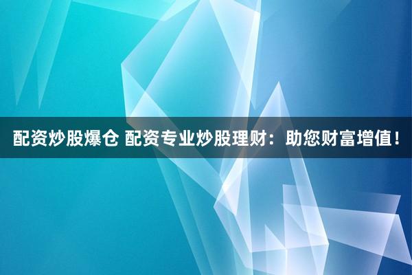 配资炒股爆仓 配资专业炒股理财：助您财富增值！