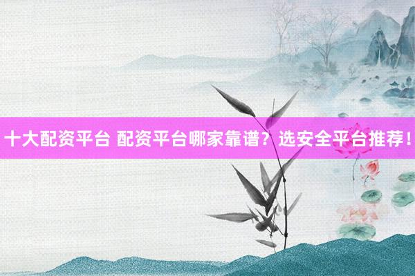 十大配资平台 配资平台哪家靠谱？选安全平台推荐！