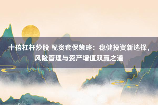 十倍杠杆炒股 配资套保策略：稳健投资新选择，风险管理与资产增值双赢之道