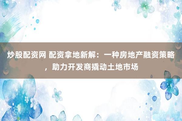 炒股配资网 配资拿地新解：一种房地产融资策略，助力开发商撬动土地市场
