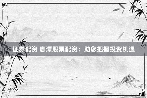 证券配资 鹰潭股票配资：助您把握投资机遇