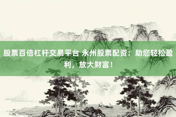 股票百倍杠杆交易平台 永州股票配资：助您轻松盈利，放大财富！