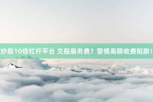 炒股10倍杠杆平台 交股服务费？警惕高额收费陷阱！