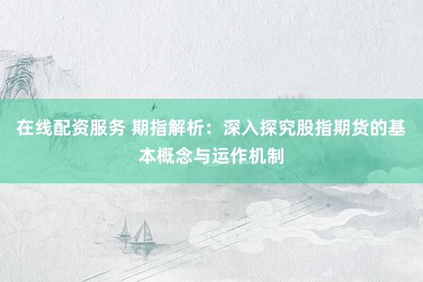 在线配资服务 期指解析：深入探究股指期货的基本概念与运作机制