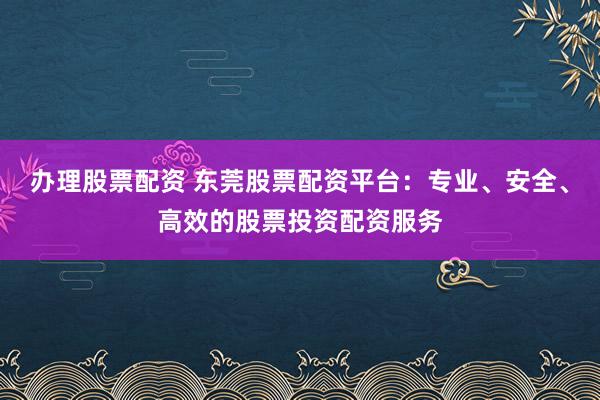 办理股票配资 东莞股票配资平台：专业、安全、高效的股票投资配资服务