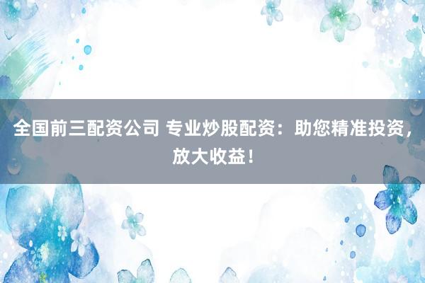 全国前三配资公司 专业炒股配资：助您精准投资，放大收益！