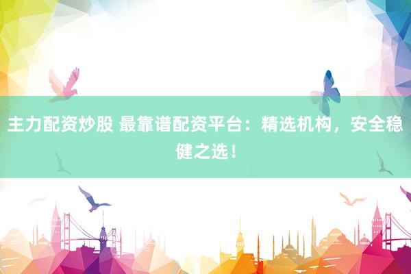 主力配资炒股 最靠谱配资平台：精选机构，安全稳健之选！