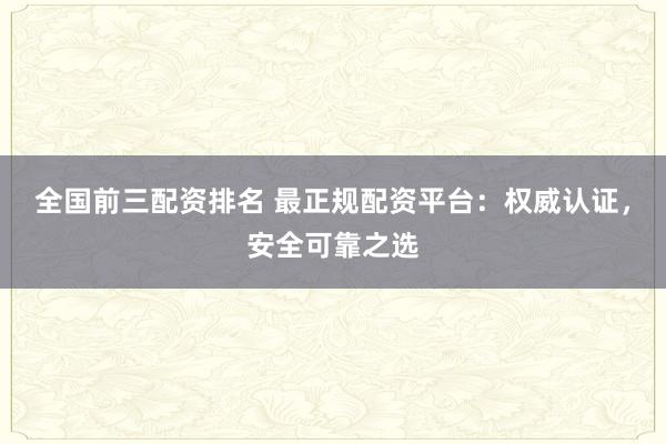 全国前三配资排名 最正规配资平台：权威认证，安全可靠之选