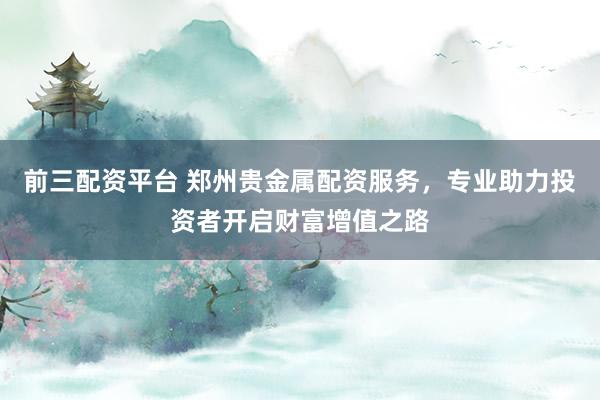前三配资平台 郑州贵金属配资服务，专业助力投资者开启财富增值之路