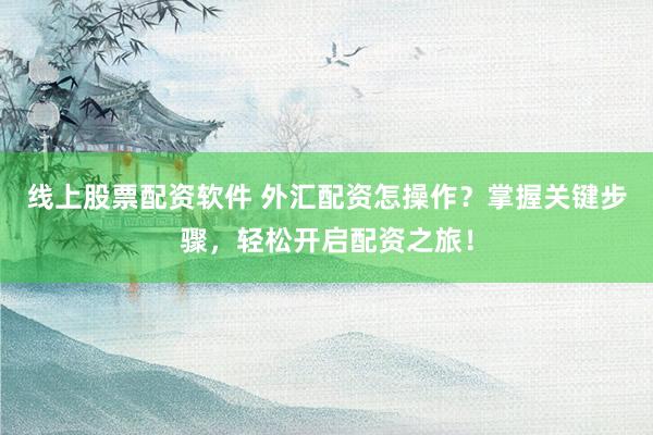 线上股票配资软件 外汇配资怎操作？掌握关键步骤，轻松开启配资之旅！