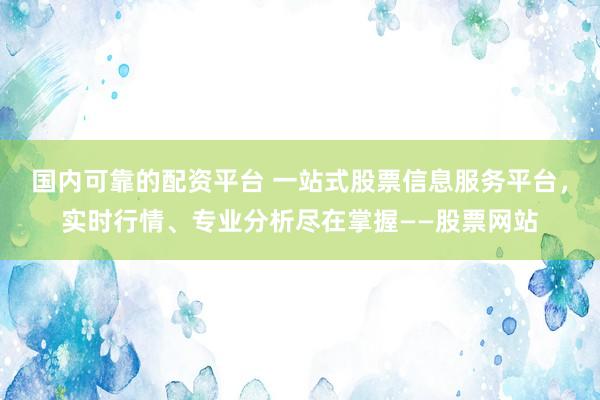 国内可靠的配资平台 一站式股票信息服务平台，实时行情、专业分析尽在掌握——股票网站