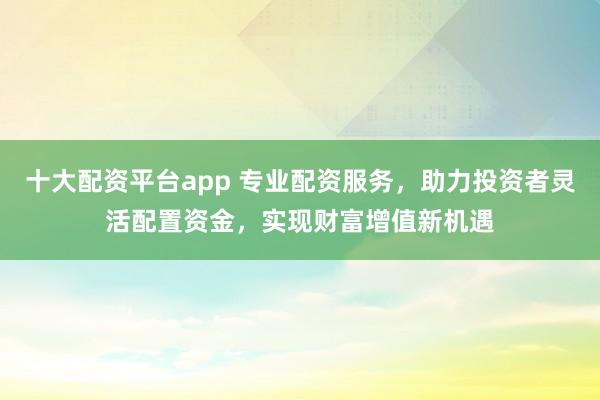 十大配资平台app 专业配资服务，助力投资者灵活配置资金，实现财富增值新机遇