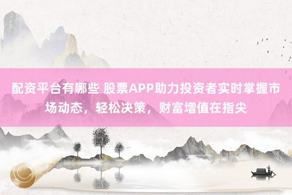 配资平台有哪些 股票APP助力投资者实时掌握市场动态，轻松决策，财富增值在指尖