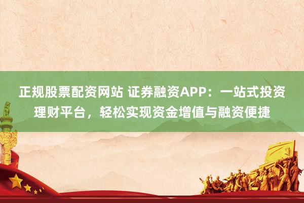 正规股票配资网站 证券融资APP：一站式投资理财平台，轻松实现资金增值与融资便捷