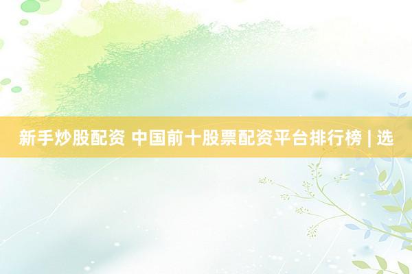 新手炒股配资 中国前十股票配资平台排行榜 | 选