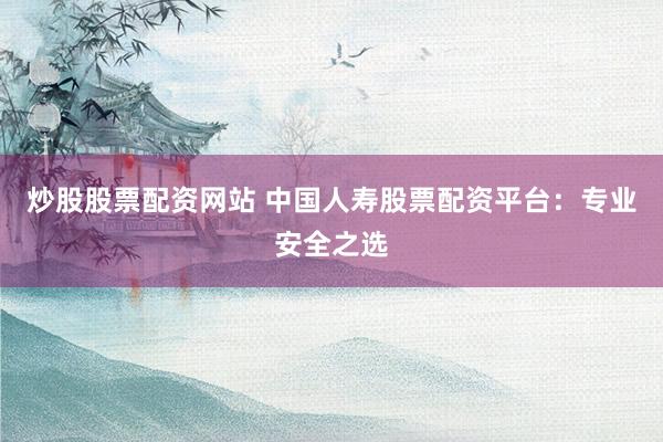 炒股股票配资网站 中国人寿股票配资平台：专业安全之选