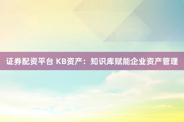 证券配资平台 KB资产：知识库赋能企业资产管理