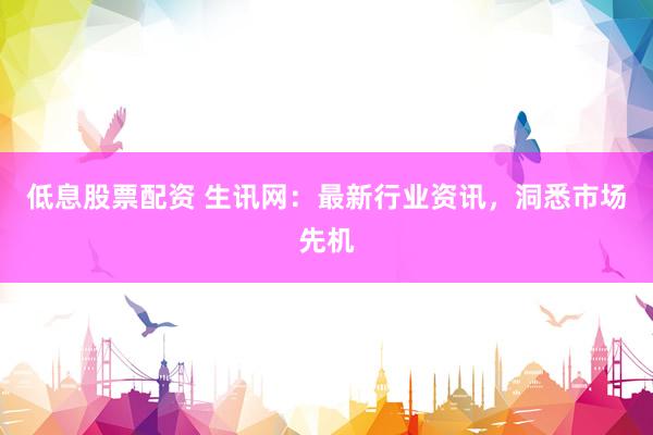 低息股票配资 生讯网：最新行业资讯，洞悉市场先机