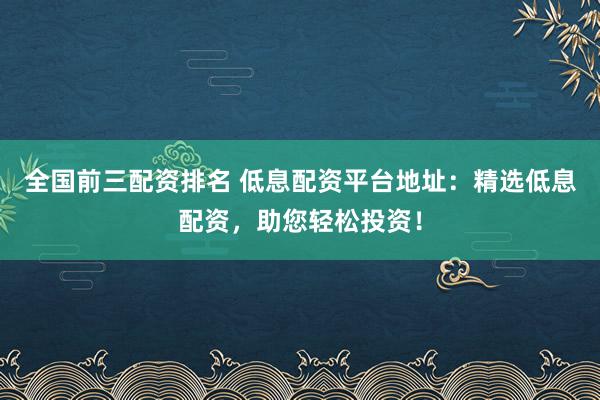 全国前三配资排名 低息配资平台地址：精选低息配资，助您轻松投资！