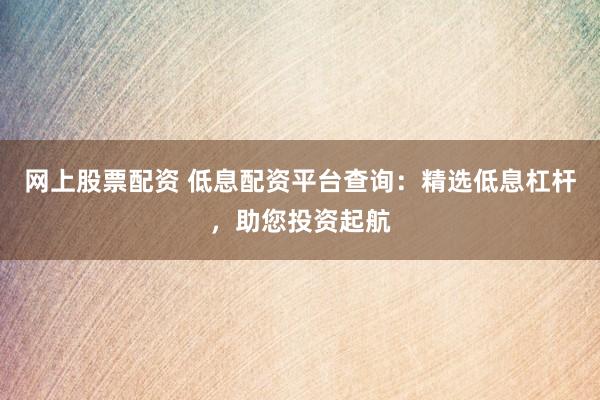 网上股票配资 低息配资平台查询：精选低息杠杆，助您投资起航