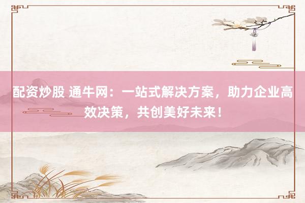 配资炒股 通牛网：一站式解决方案，助力企业高效决策，共创美好未来！
