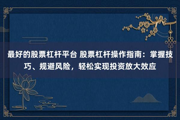 最好的股票杠杆平台 股票杠杆操作指南：掌握技巧、规避风险，轻松实现投资放大效应